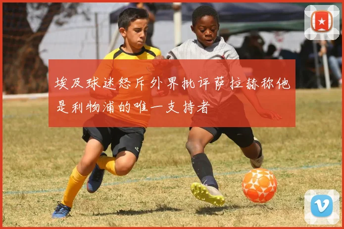 埃及球迷怒斥外界批评萨拉赫称他是利物浦的唯一支持者