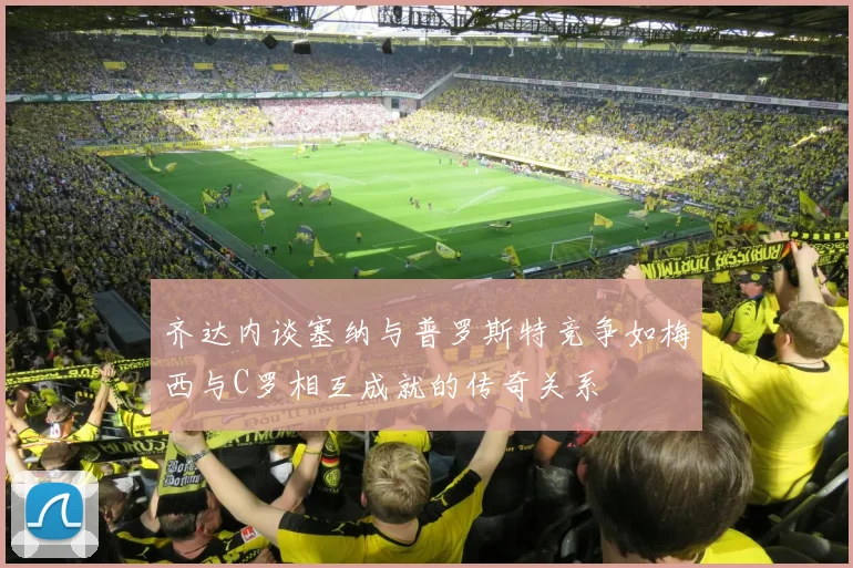 齐达内谈塞纳与普罗斯特竞争如梅西与C罗相互成就的传奇关系