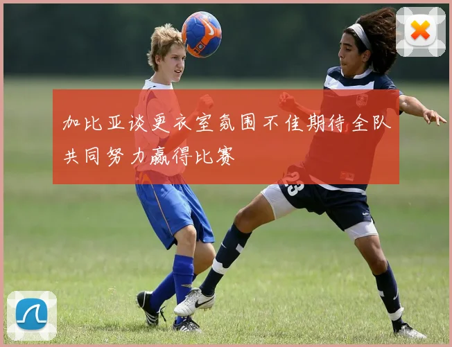 加比亚谈更衣室氛围不佳期待全队共同努力赢得比赛