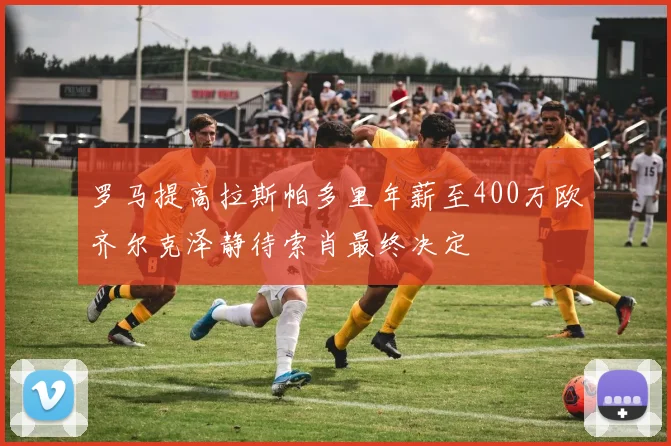 罗马提高拉斯帕多里年薪至400万欧齐尔克泽静待索肖最终决定