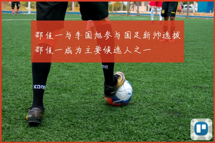 邵佳一与李国旭参与国足新帅选拔邵佳一成为主要候选人之一