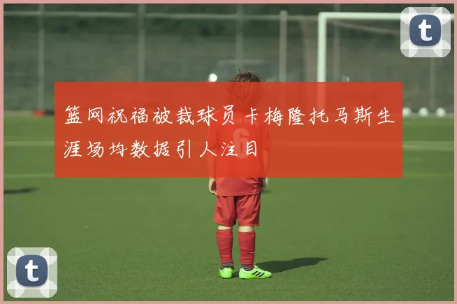 篮网祝福被裁球员卡梅隆托马斯生涯场均数据引人注目