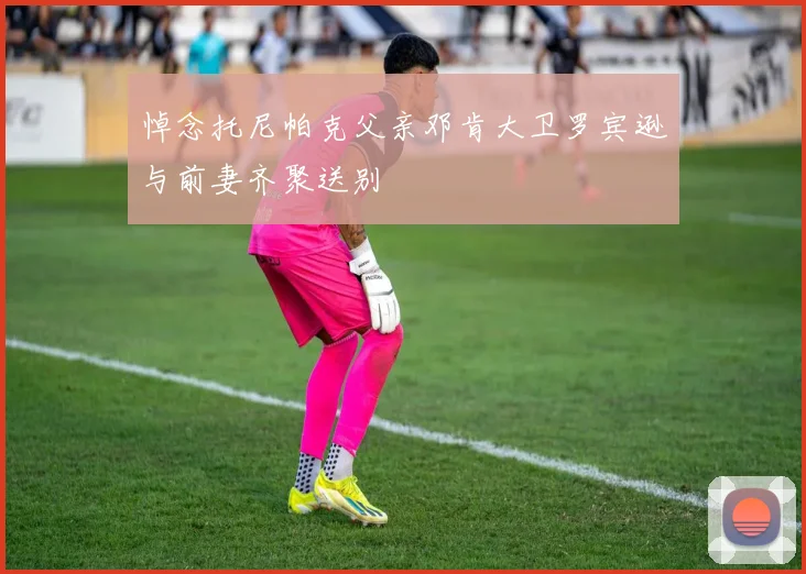 悼念托尼帕克父亲邓肯大卫罗宾逊与前妻齐聚送别