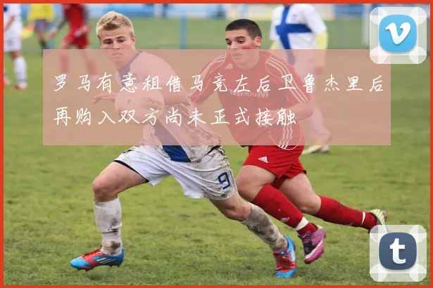 罗马有意租借马竞左后卫鲁杰里后再购入双方尚未正式接触