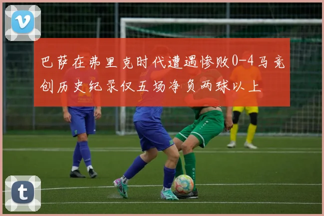 巴萨在弗里克时代遭遇惨败0-4马竞创历史纪录仅五场净负两球以上