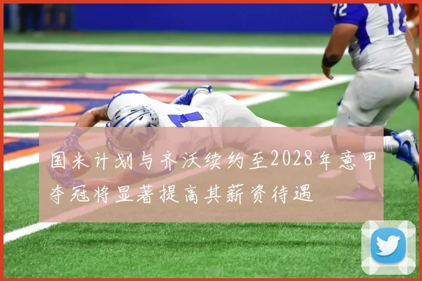 国米计划与齐沃续约至2028年意甲夺冠将显著提高其薪资待遇