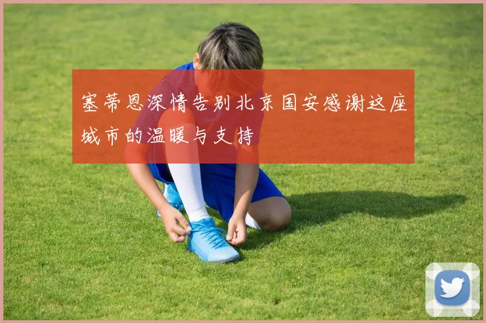 塞蒂恩深情告别北京国安感谢这座城市的温暖与支持