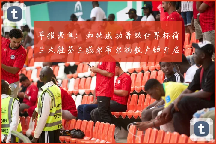 早报聚焦：加纳成功晋级世界杯荷兰大胜芬兰威尔希尔执教卢顿开启新篇章