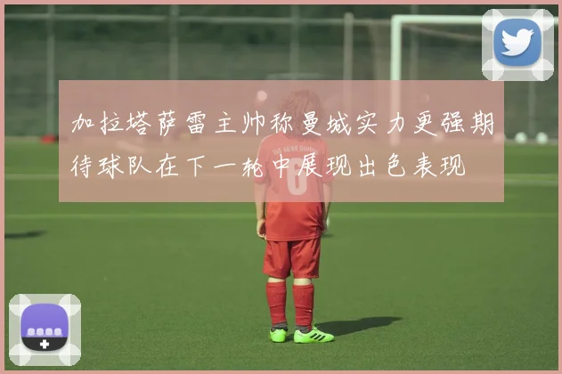 加拉塔萨雷主帅称曼城实力更强期待球队在下一轮中展现出色表现