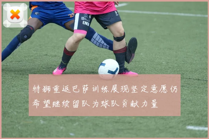 特狮重返巴萨训练展现坚定意愿仍希望继续留队为球队贡献力量