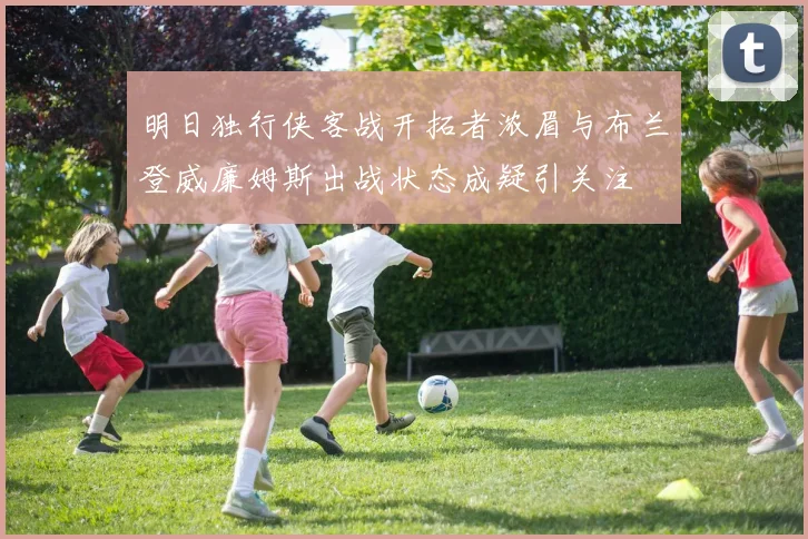 明日独行侠客战开拓者浓眉与布兰登威廉姆斯出战状态成疑引关注