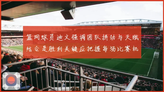 篮网球员迪文强调团队拼劲与天赋结合是胜利关键应把握每场比赛机会