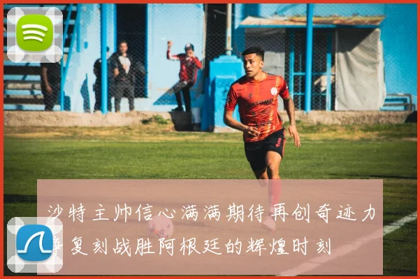 沙特主帅信心满满期待再创奇迹力争复刻战胜阿根廷的辉煌时刻