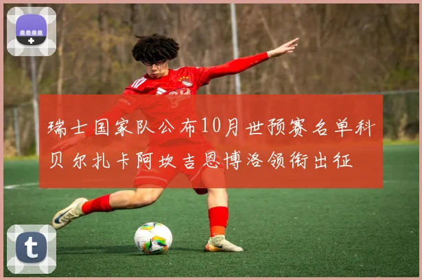 瑞士国家队公布10月世预赛名单科贝尔扎卡阿坎吉恩博洛领衔出征
