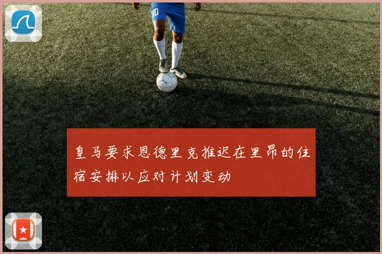 皇马要求恩德里克推迟在里昂的住宿安排以应对计划变动