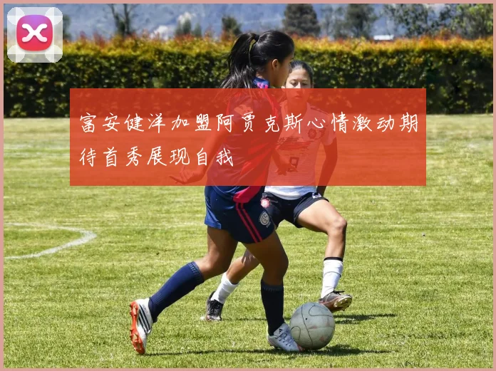 富安健洋加盟阿贾克斯心情激动期待首秀展现自我