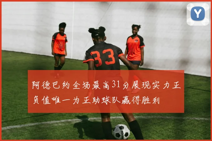 阿德巴约全场最高31分展现实力正负值唯一为正助球队赢得胜利