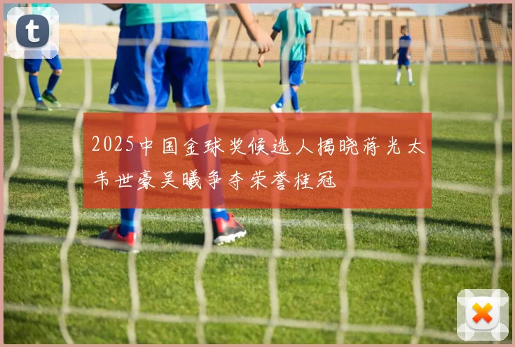 2025中国金球奖候选人揭晓蒋光太韦世豪吴曦争夺荣誉桂冠