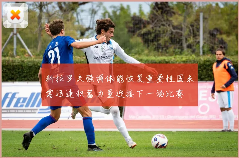 科拉罗夫强调体能恢复重要性国米需迅速积蓄力量迎接下一场比赛