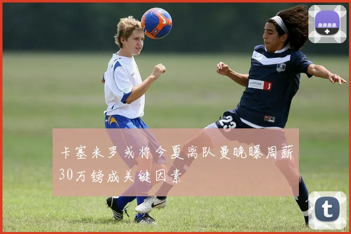 卡塞米罗或将今夏离队曼晚曝周薪30万镑成关键因素