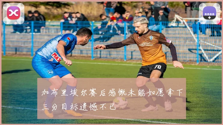 加布里埃尔赛后感慨未能如愿拿下三分目标遗憾不已