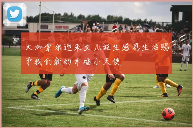 大加索尔迎来女儿诞生感恩生活赐予我们新的幸福小天使