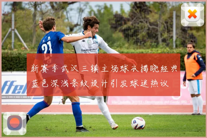 新赛季武汉三镇主场球衣揭晓经典蓝色深浅条纹设计引发球迷热议