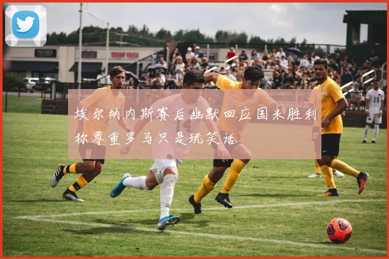 埃尔纳内斯赛后幽默回应国米胜利称尊重罗马只是玩笑话