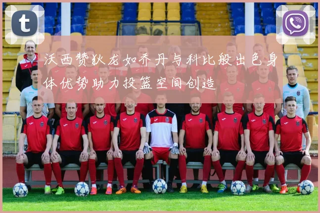 沃西赞狄龙如乔丹与科比般出色身体优势助力投篮空间创造