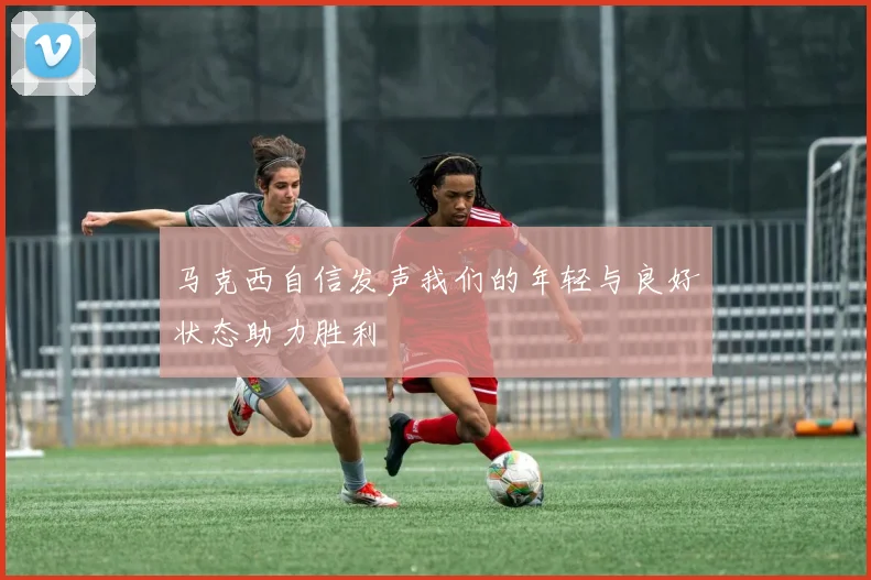 马克西自信发声我们的年轻与良好状态助力胜利