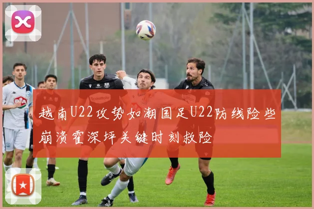 越南U22攻势如潮国足U22防线险些崩溃霍深坪关键时刻救险