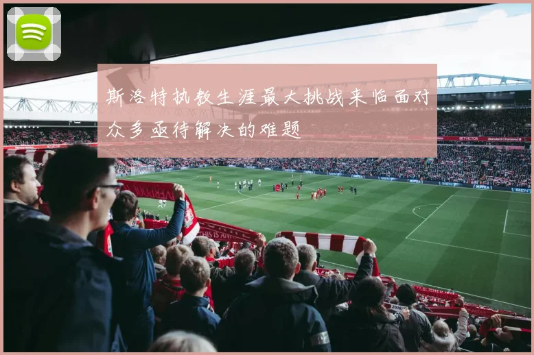 斯洛特执教生涯最大挑战来临面对众多亟待解决的难题