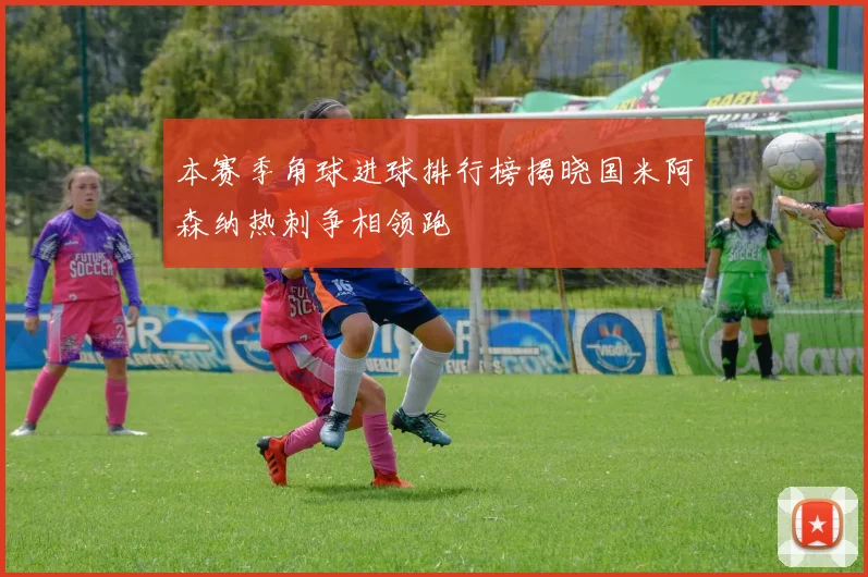 本赛季角球进球排行榜揭晓国米阿森纳热刺争相领跑