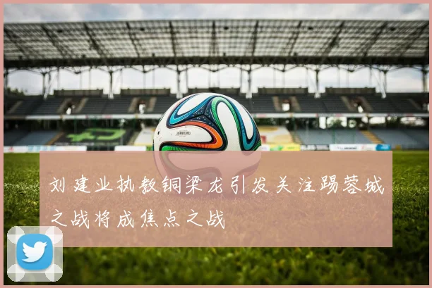 刘建业执教铜梁龙引发关注踢蓉城之战将成焦点之战