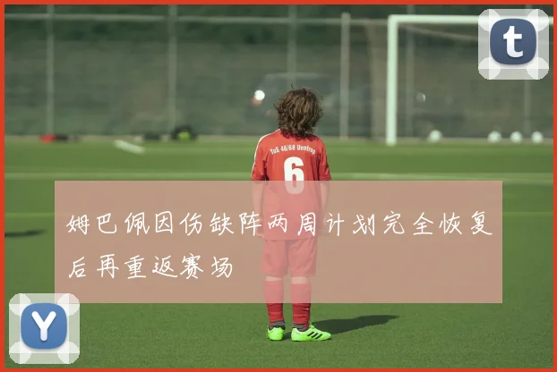 姆巴佩因伤缺阵两周计划完全恢复后再重返赛场