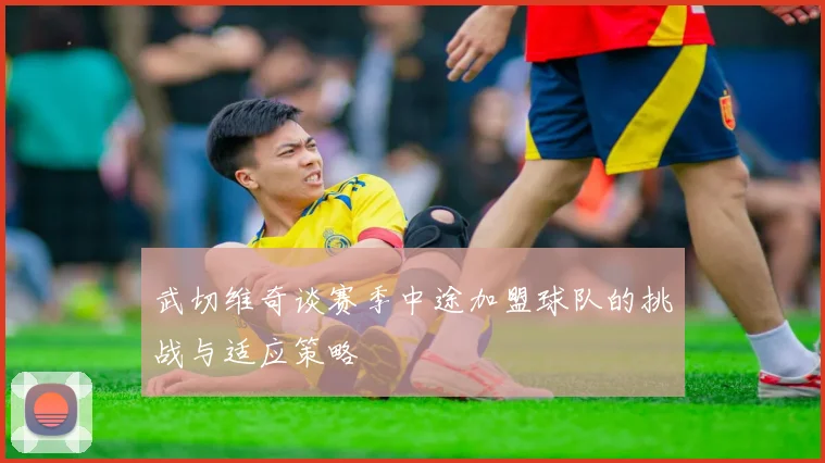 武切维奇谈赛季中途加盟球队的挑战与适应策略