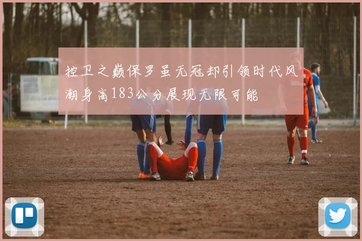 控卫之巅保罗虽无冠却引领时代风潮身高183公分展现无限可能