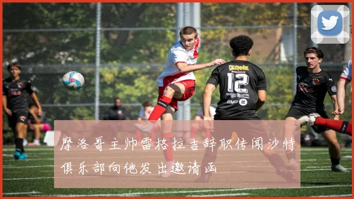 摩洛哥主帅雷格拉吉辞职传闻沙特俱乐部向他发出邀请函