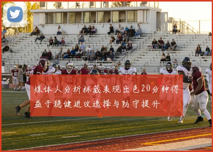 媒体人分析林葳表现出色20分钟得益于稳健进攻选择与防守提升