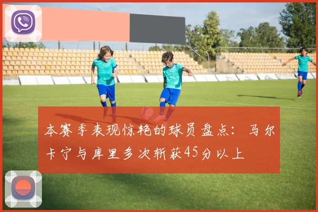 本赛季表现惊艳的球员盘点：马尔卡宁与库里多次斩获45分以上