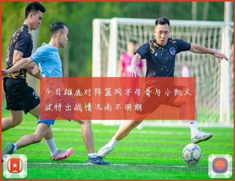 今日雄鹿对阵篮网字母哥与小凯文波特出战情况尚不明朗