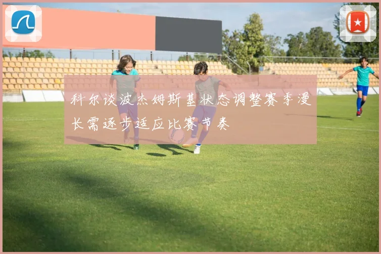 科尔谈波杰姆斯基状态调整赛季漫长需逐步适应比赛节奏