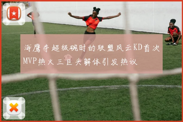 海鹰夺超级碗时的联盟风云KD首次MVP热火三巨头解体引发热议