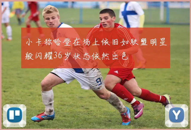 小卡称哈登在场上依旧如联盟明星般闪耀36岁状态依然出色