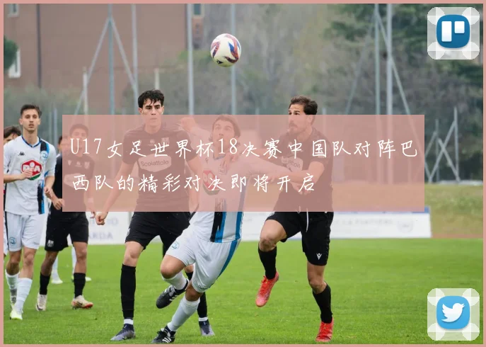 U17女足世界杯18决赛中国队对阵巴西队的精彩对决即将开启