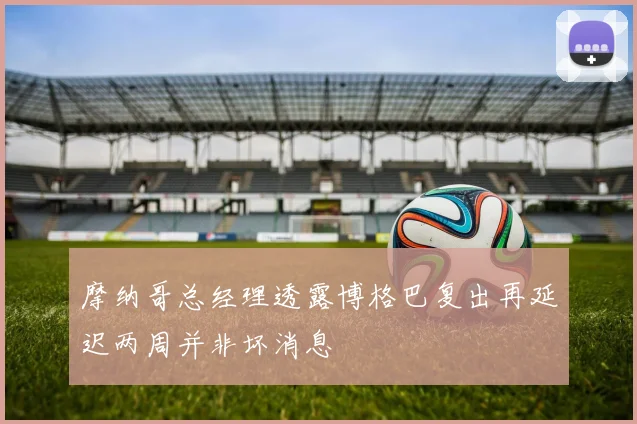 摩纳哥总经理透露博格巴复出再延迟两周并非坏消息
